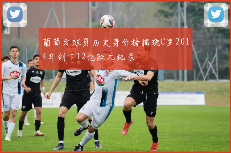 葡萄牙球员历史身价榜揭晓C罗2014年创下12亿欧元纪录