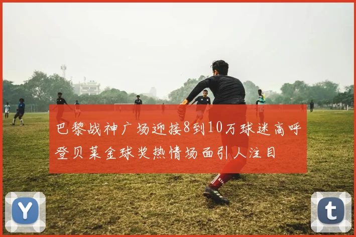 巴黎战神广场迎接8到10万球迷高呼登贝莱金球奖热情场面引人注目