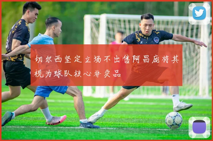 切尔西坚定立场不出售阿昌庞将其视为球队核心非卖品