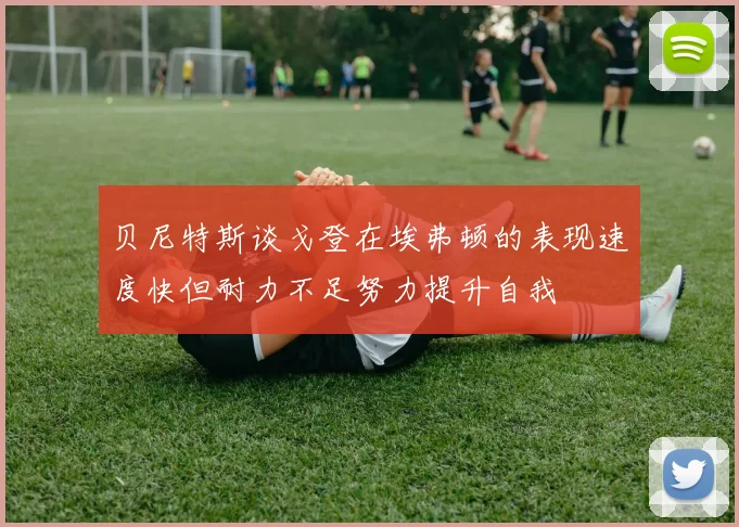贝尼特斯谈戈登在埃弗顿的表现速度快但耐力不足努力提升自我