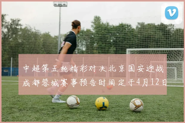 中超第五轮精彩对决北京国安迎战成都蓉城赛事预告时间定于4月12日19点35分