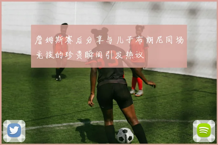 詹姆斯赛后分享与儿子布朗尼同场竞技的珍贵瞬间引发热议