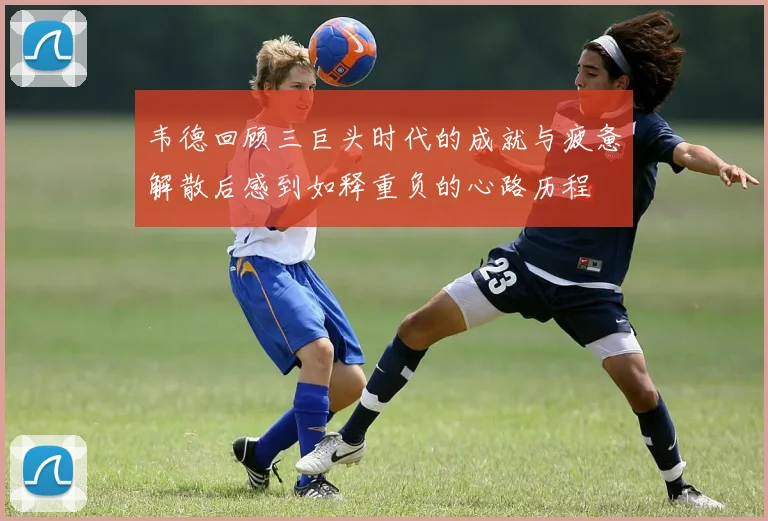 韦德回顾三巨头时代的成就与疲惫解散后感到如释重负的心路历程