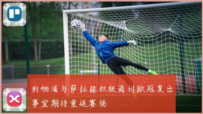 利物浦与萨拉赫积极商讨欧冠复出事宜期待重返赛场