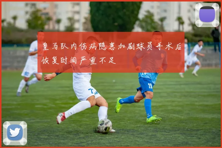 皇马队内伤病隐患加剧球员手术后恢复时间严重不足