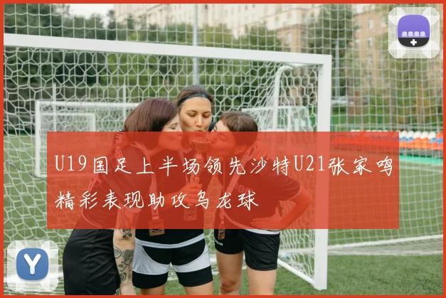 U19国足上半场领先沙特U21张家鸣精彩表现助攻乌龙球