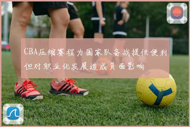 CBA压缩赛程为国家队备战提供便利但对职业化发展造成负面影响