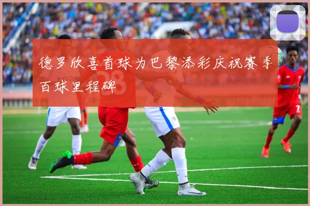 德罗欣喜首球为巴黎添彩庆祝赛季百球里程碑