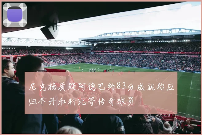 尼克杨质疑阿德巴约83分成就称应归乔丹和科比等传奇球员