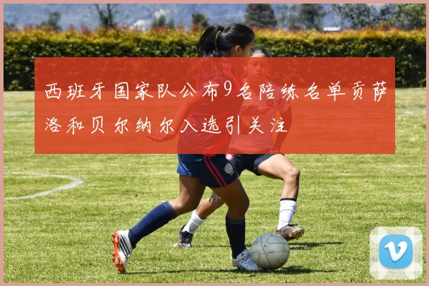 西班牙国家队公布9名陪练名单贡萨洛和贝尔纳尔入选引关注
