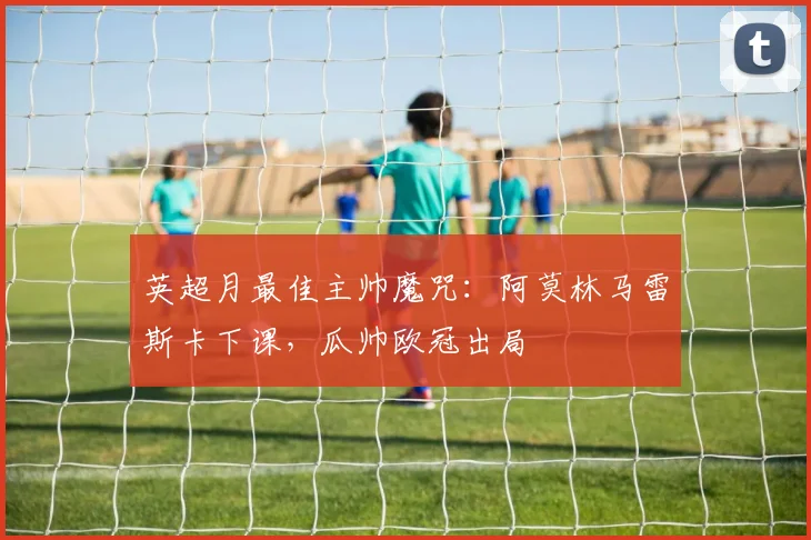 英超月最佳主帅魔咒：阿莫林马雷斯卡下课，瓜帅欧冠出局