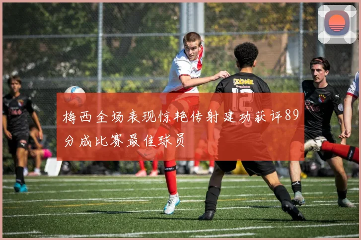 梅西全场表现惊艳传射建功获评89分成比赛最佳球员