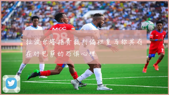 拉波尔塔指责裁判偏袒皇马称其存在对巴萨的恐惧心理