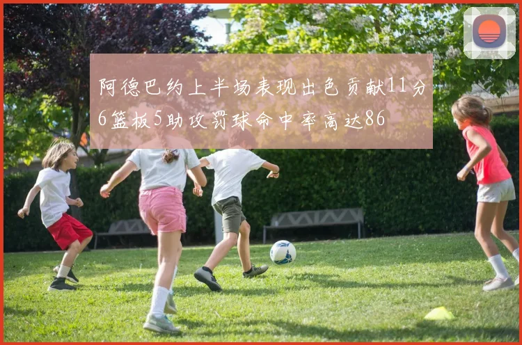 阿德巴约上半场表现出色贡献11分6篮板5助攻罚球命中率高达86