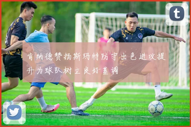 肯纳德赞扬斯玛特防守出色进攻提升为球队树立良好基调