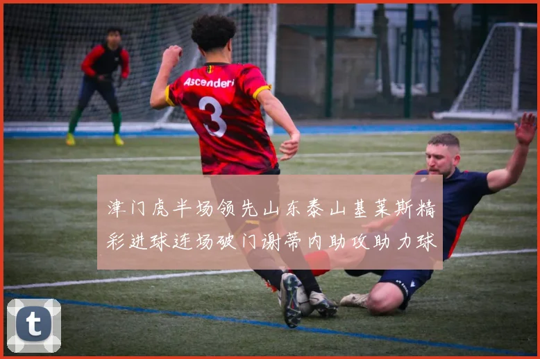 津门虎半场领先山东泰山基莱斯精彩进球连场破门谢蒂内助攻助力球队