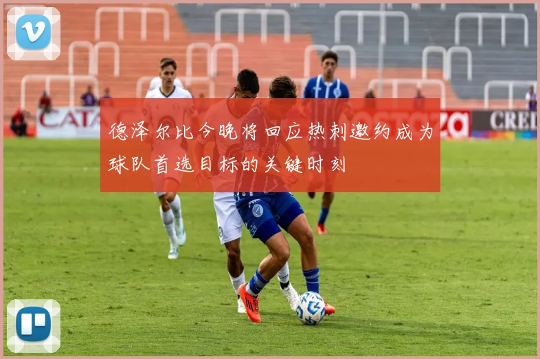 德泽尔比今晚将回应热刺邀约成为球队首选目标的关键时刻