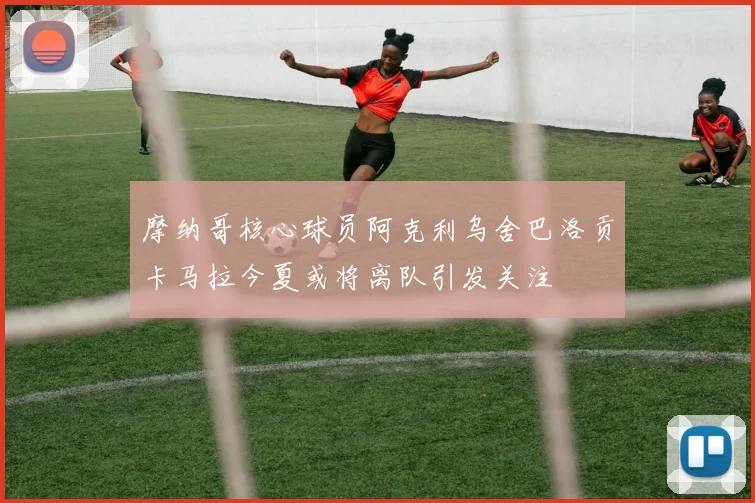 摩纳哥核心球员阿克利乌舍巴洛贡卡马拉今夏或将离队引发关注