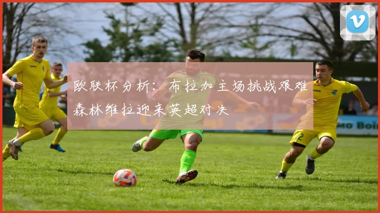 欧联杯分析：布拉加主场挑战艰难森林维拉迎来英超对决