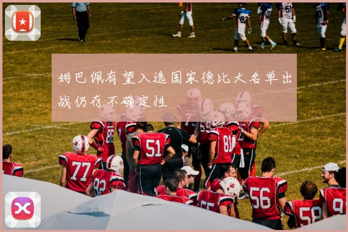 姆巴佩有望入选国家德比大名单出战仍存不确定性