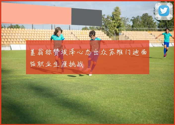 基翁称赞埃泽心态出众苏维门迪面临职业生涯挑战