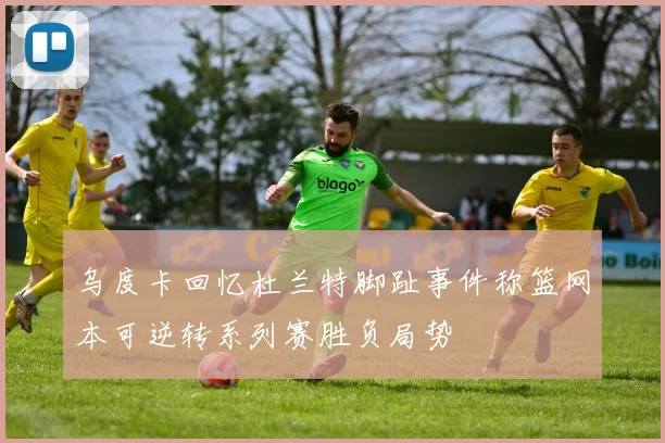 乌度卡回忆杜兰特脚趾事件称篮网本可逆转系列赛胜负局势