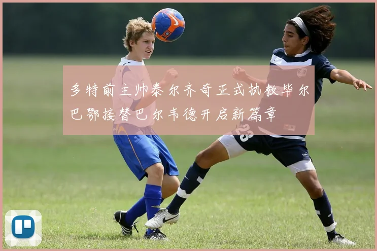 多特前主帅泰尔齐奇正式执教毕尔巴鄂接替巴尔韦德开启新篇章