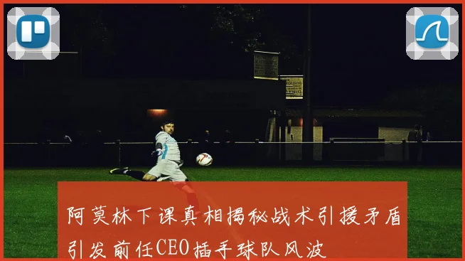 阿莫林下课真相揭秘战术引援矛盾引发前任CEO插手球队风波