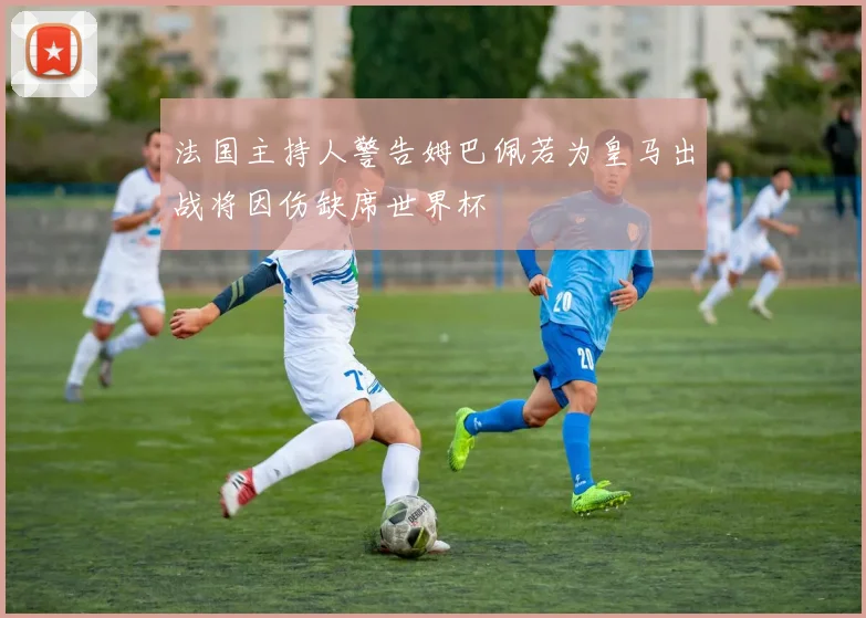 法国主持人警告姆巴佩若为皇马出战将因伤缺席世界杯