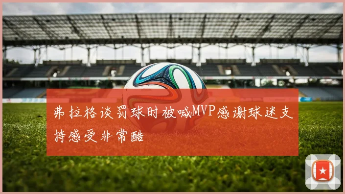 弗拉格谈罚球时被喊MVP感谢球迷支持感受非常酷