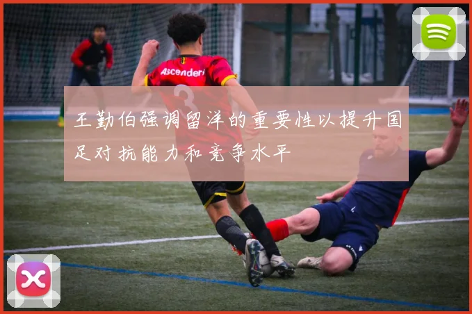 王勤伯强调留洋的重要性以提升国足对抗能力和竞争水平