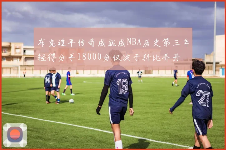 布克追平传奇成就成NBA历史第三年轻得分手18000分仅次于科比乔丹