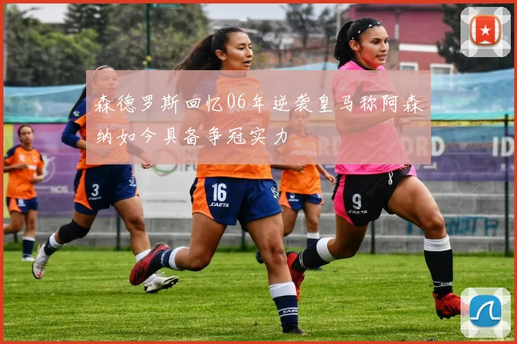 森德罗斯回忆06年逆袭皇马称阿森纳如今具备争冠实力