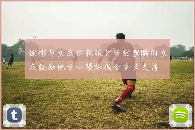 徐彬与女友伦敦眼打卡甜蜜瞬间女友鼓励他专心踢球我会全力支持