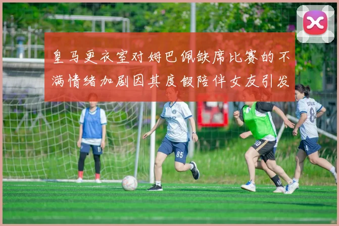 皇马更衣室对姆巴佩缺席比赛的不满情绪加剧因其度假陪伴女友引发争议