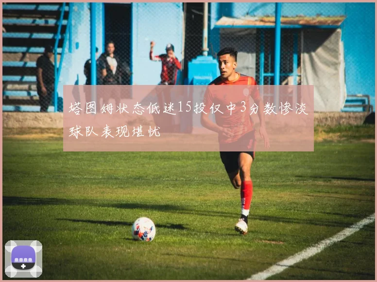 塔图姆状态低迷15投仅中3分数惨淡球队表现堪忧