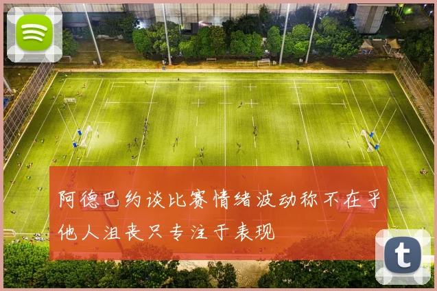 阿德巴约谈比赛情绪波动称不在乎他人沮丧只专注于表现